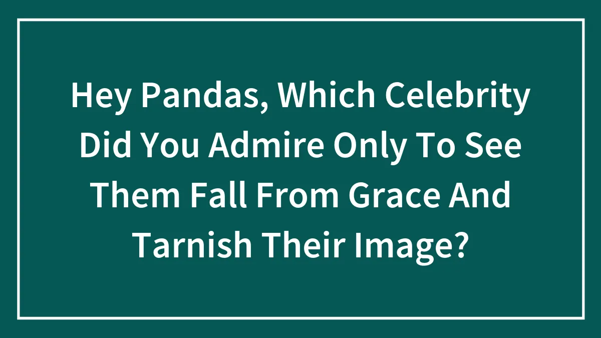 Hey Pandas, Which Celebrity Did You Admire Only To See Them Fall From Grace And Tarnish Their Image? (Closed)