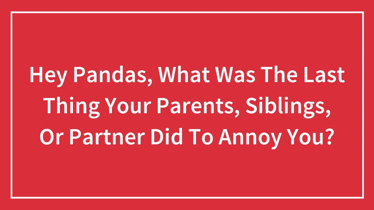 Hey Pandas, What Was The Last Thing Your Parents, Siblings, Or Partner Did To Annoy You? (Closed)