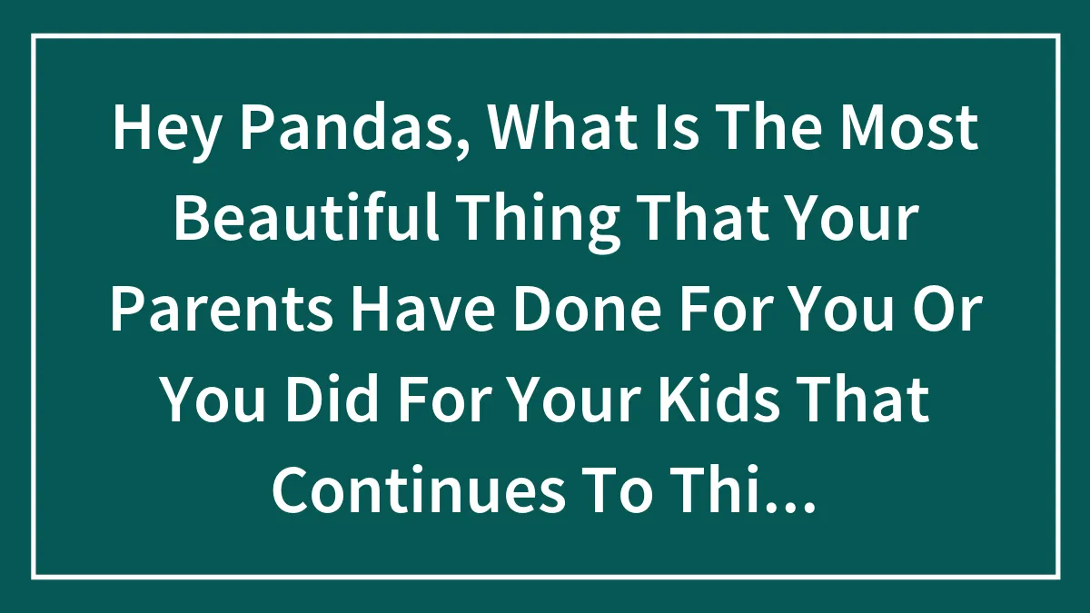 Hey Pandas, What Is The Most Beautiful Thing That Your Parents Have Done For You Or You Did For Your Kids That Continues To This Day?