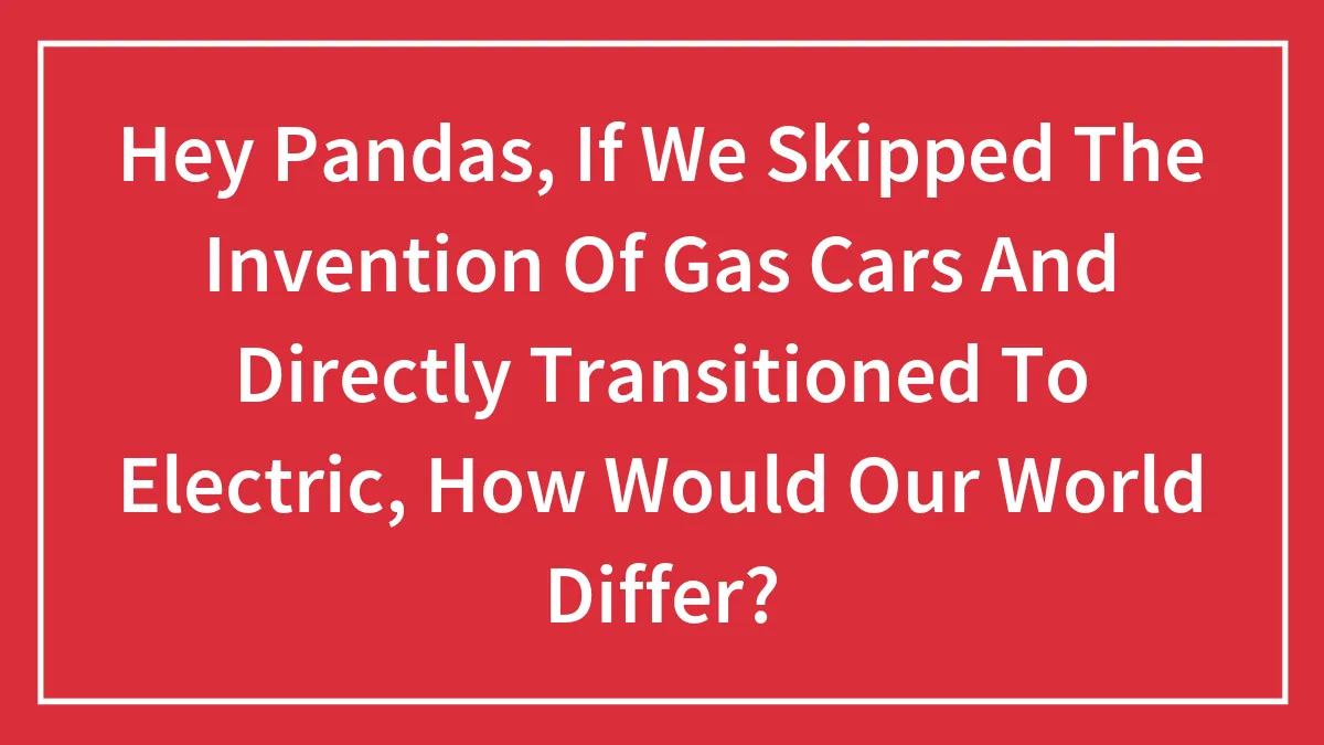 Hey Pandas, If We Skipped The Invention Of Gas Cars And Directly Transitioned To Electric, How Would Our World Differ? (Closed)