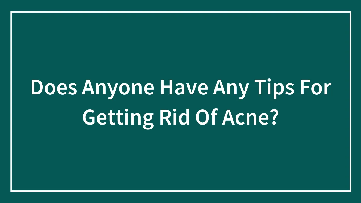 Does Anyone Have Any Tips For Getting Rid Of Acne?