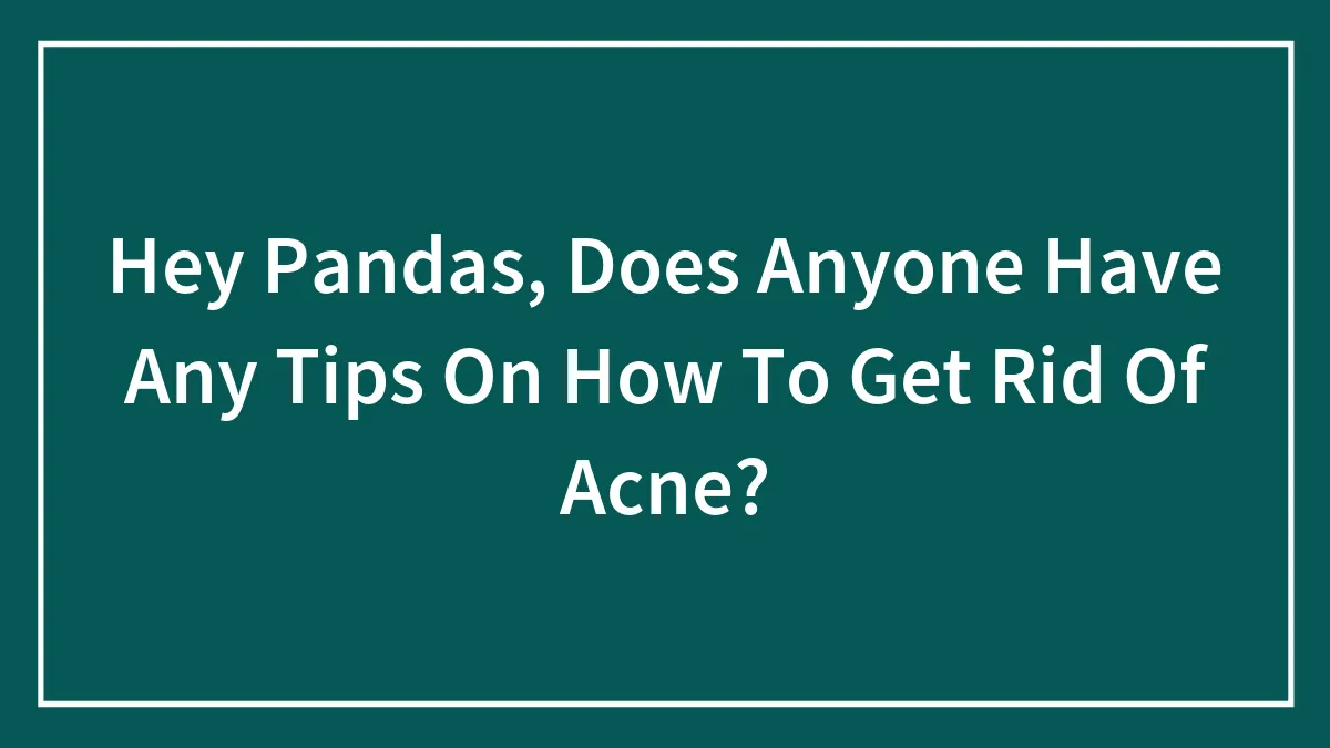 Hey Pandas, Does Anyone Have Any Tips On How To Get Rid Of Acne? (Closed)