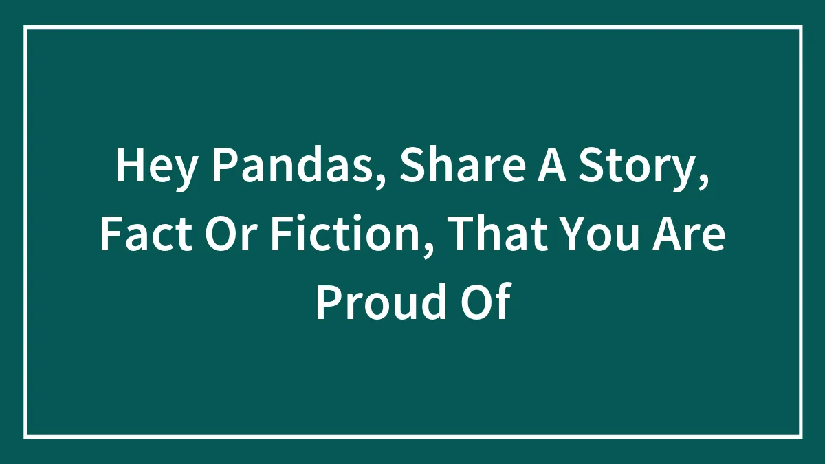 Hey Pandas, Share A Story, Fact Or Fiction, That You Are Proud Of