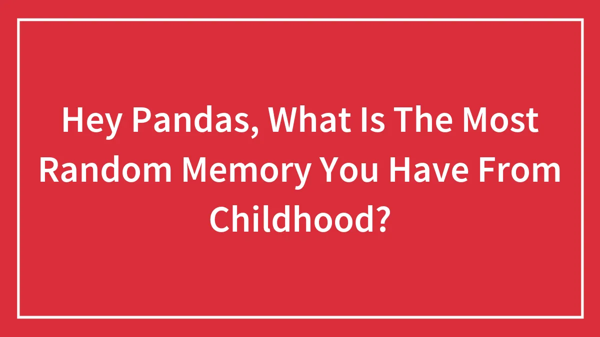 Hey Pandas, What Is The Most Random Memory You Have From Childhood?