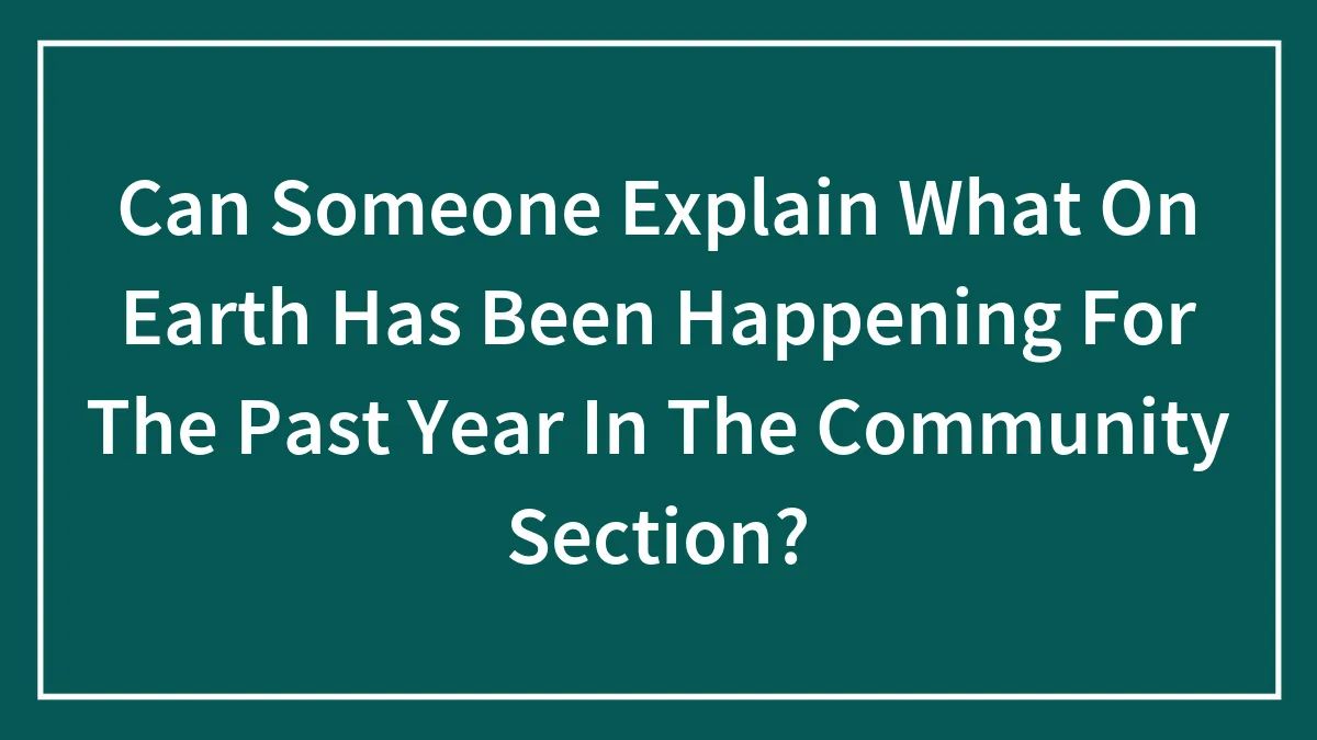 Can Someone Explain What On Earth Has Been Happening For The Past Year In The Community Section?