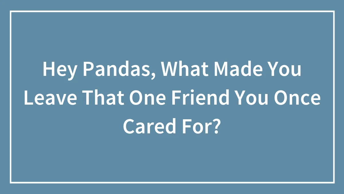 Hey Pandas, What Made You Leave That One Friend You Once Cared For? (Closed)
