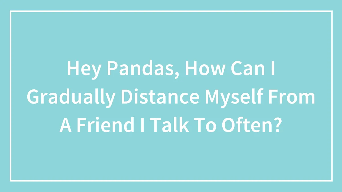 Hey Pandas, How Can I Gradually Distance Myself From A Friend I Talk To Often? (Closed)