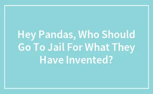 Hey Pandas, Who Should Go To Jail For What They Have Invented? (Closed)