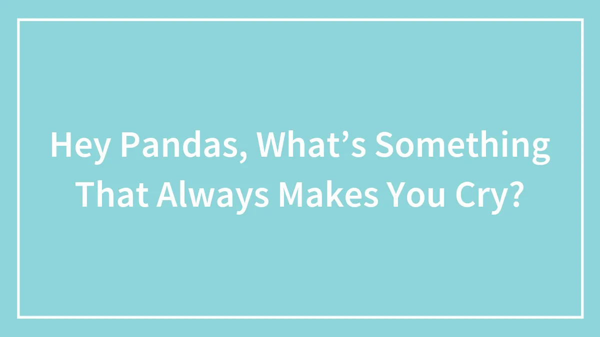 Hey Pandas, What’s Something That Always Makes You Cry?