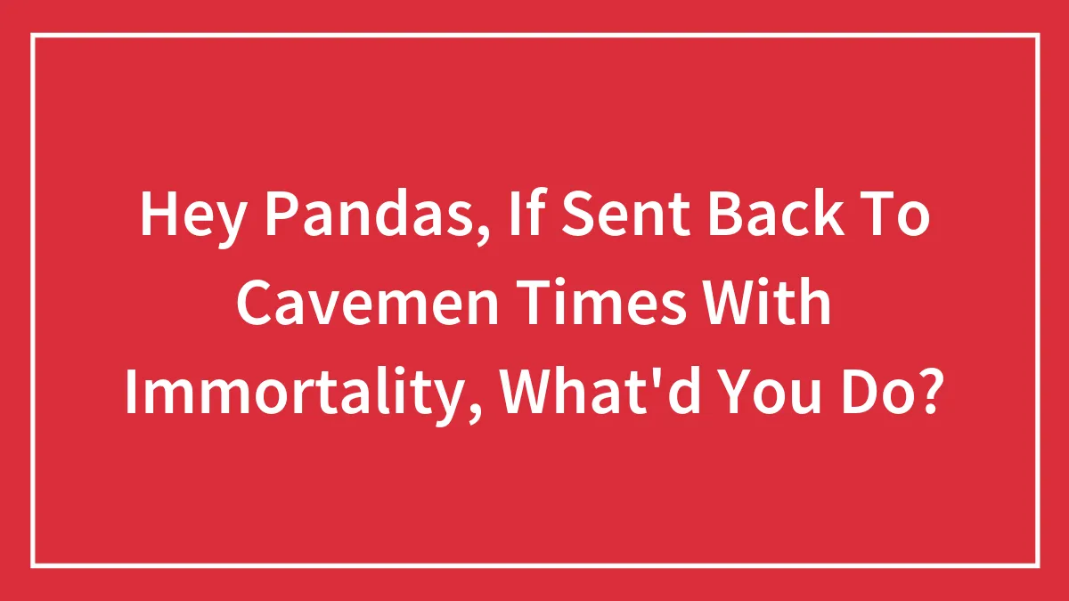 Hey Pandas, If Sent Back To Cavemen Times With Immortality, What'd You Do?