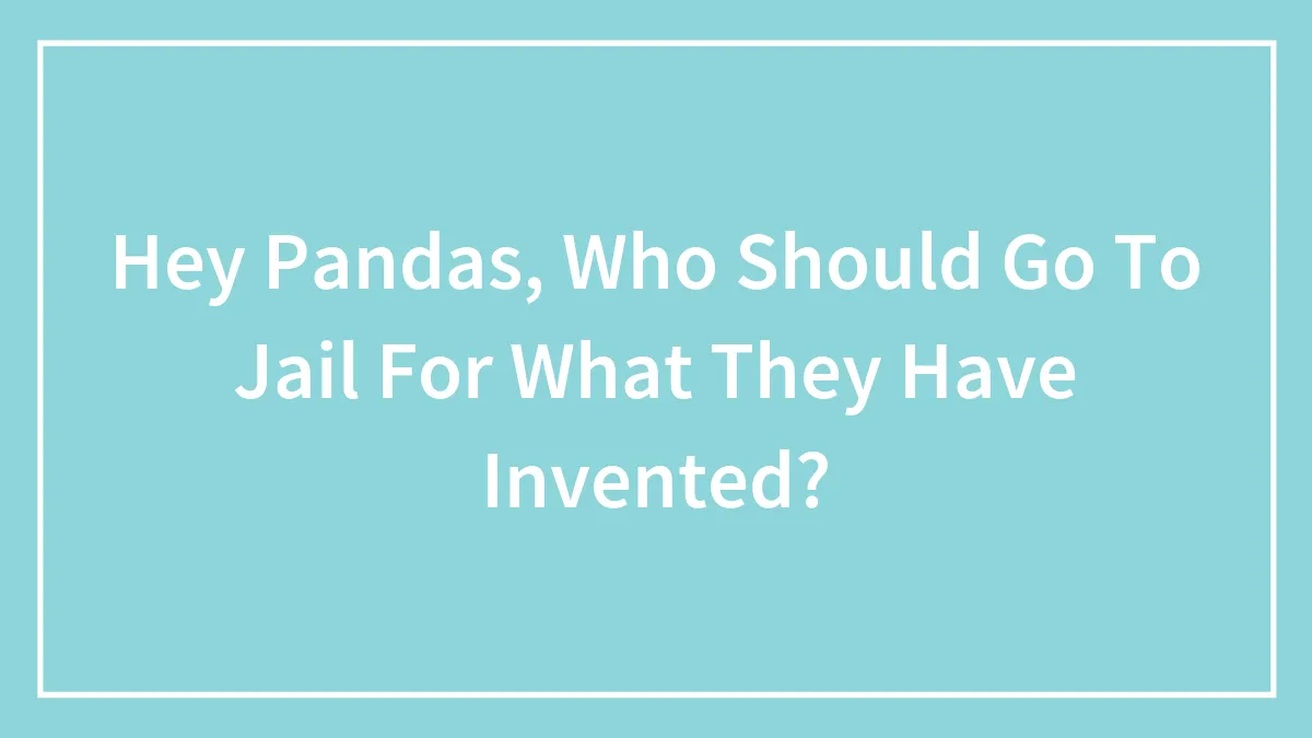 Hey Pandas, Who Should Go To Jail For What They Have Invented? (Closed)