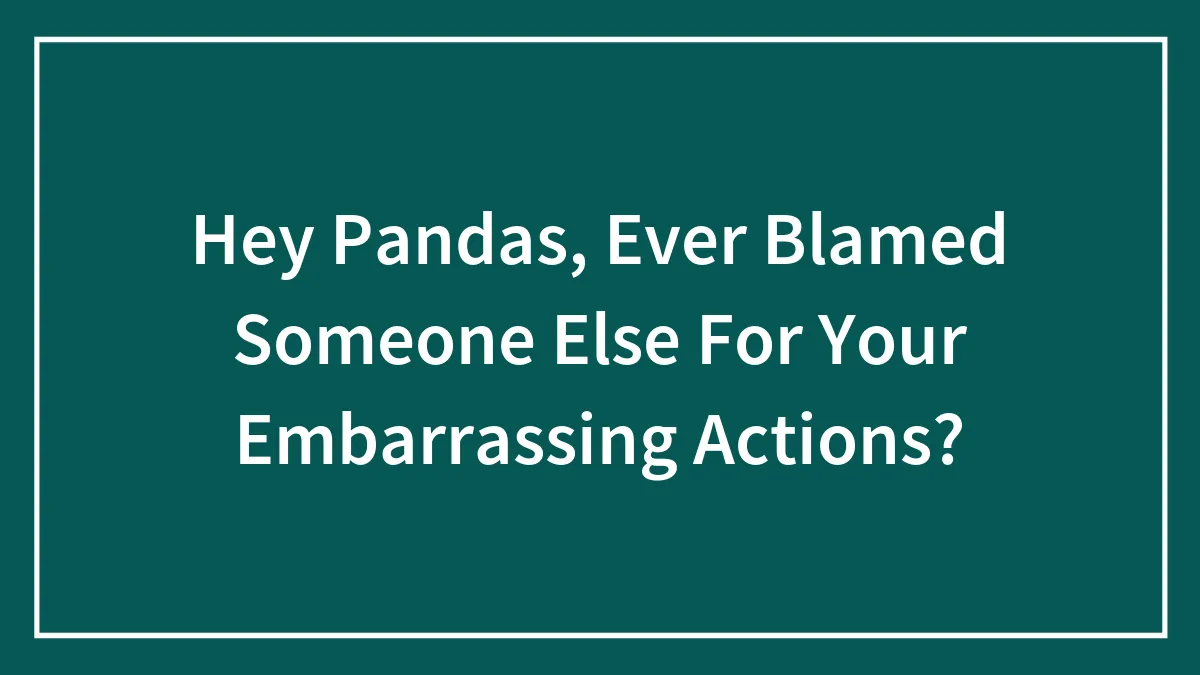 Hey Pandas, Ever Blamed Someone Else For Your Embarrassing Actions? (Closed)