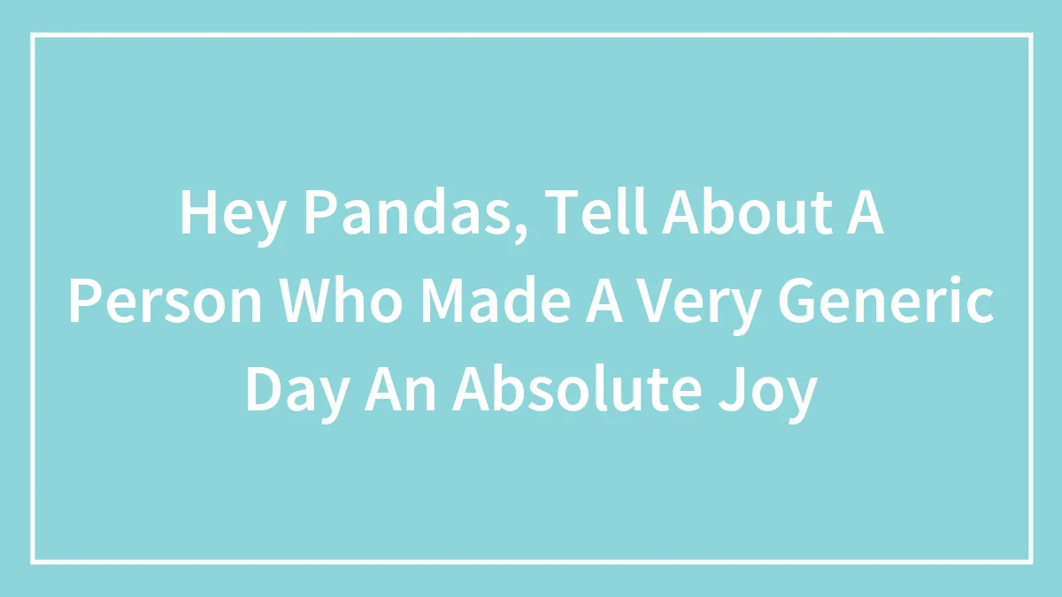 Hey Pandas, Tell About A Person Who Made A Very Generic Day An Absolute Joy (Closed)