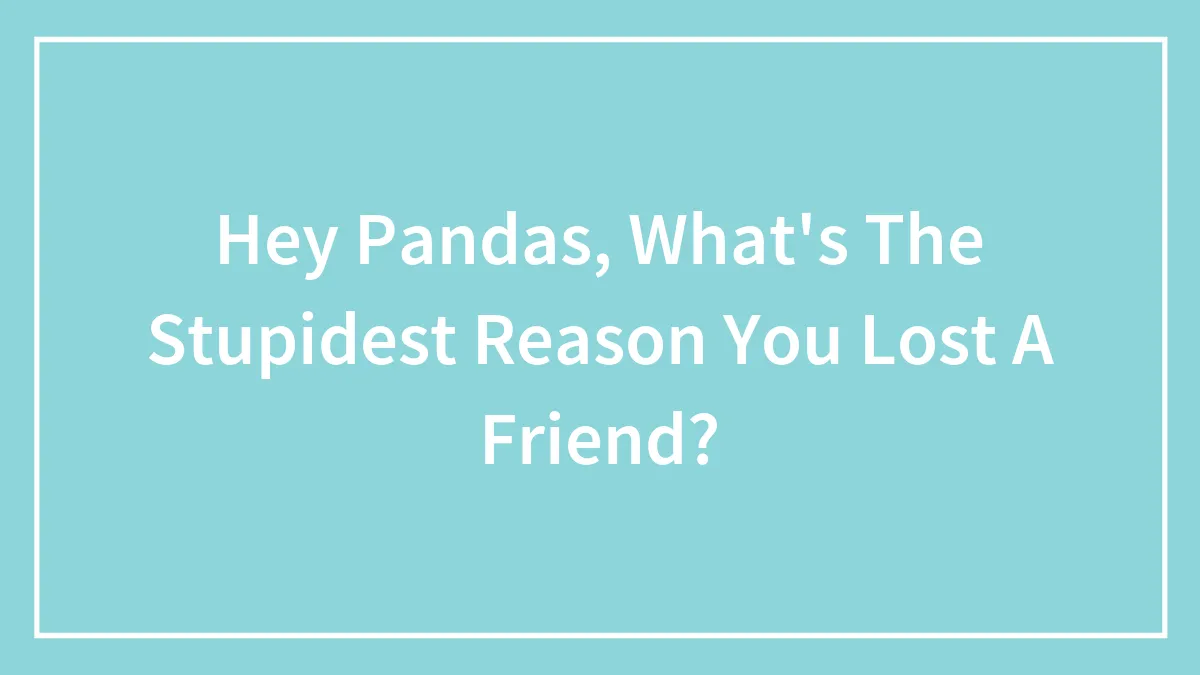 Hey Pandas, What's The Stupidest Reason You Lost A Friend?