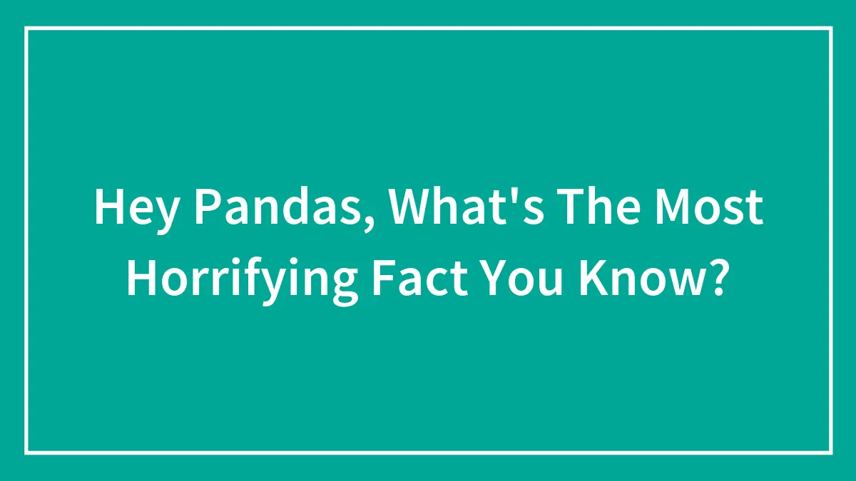 Hey Pandas, What's The Most Horrifying Fact You Know? (Closed)