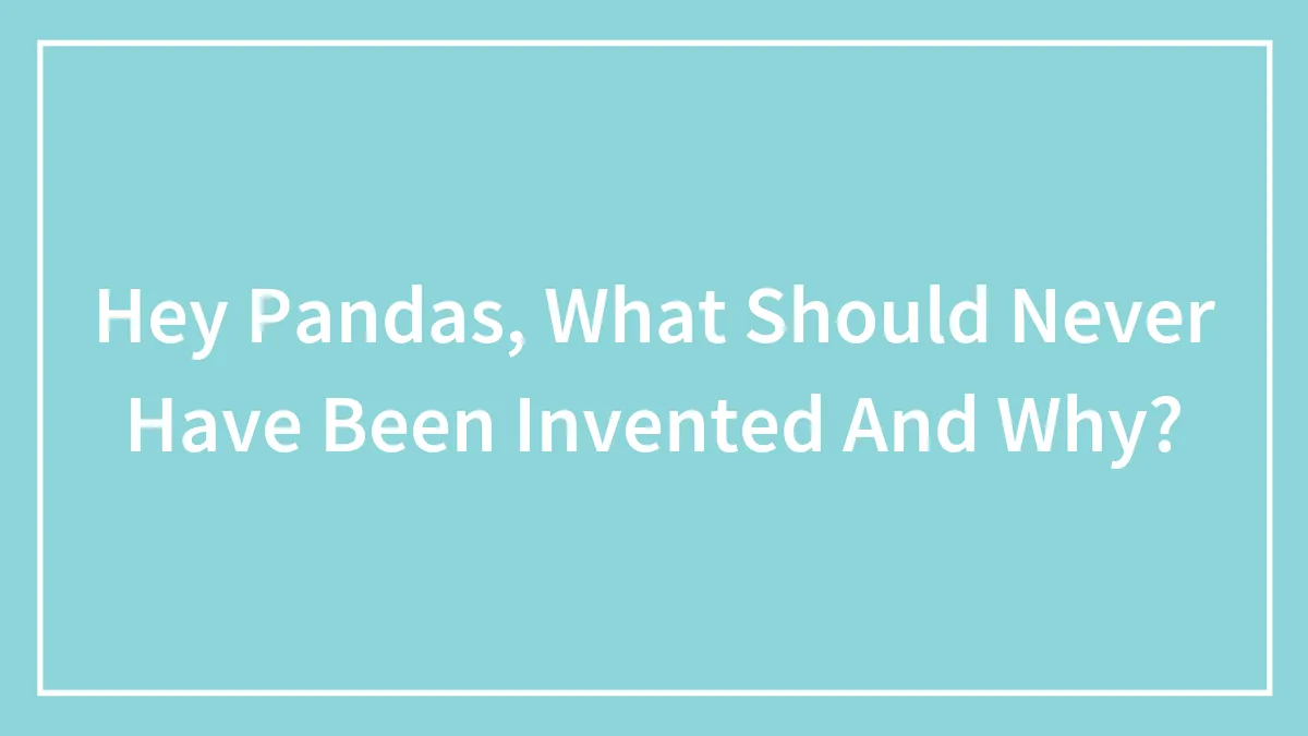 Hey Pandas, What Should Never Have Been Invented And Why? (Closed)