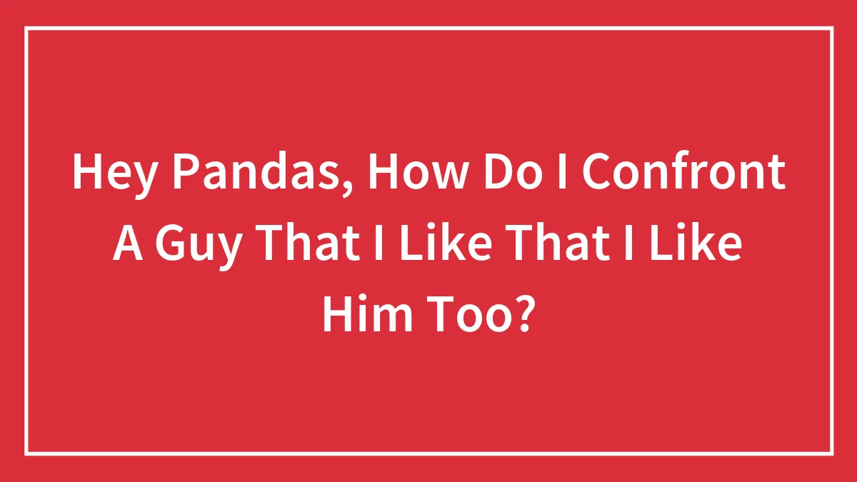 Hey Pandas, How Do I Confront A Guy That I Like That I Like Him Too?