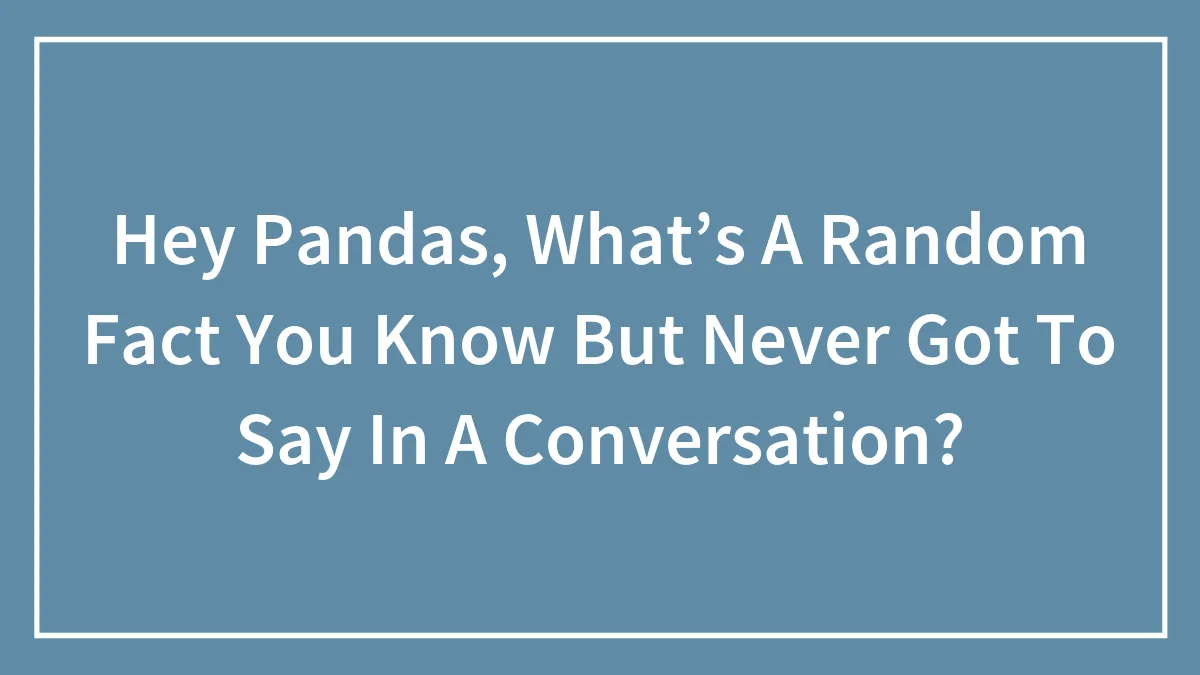 Hey Pandas, What’s A Random Fact You Know But Never Got To Say In A Conversation? (Closed)
