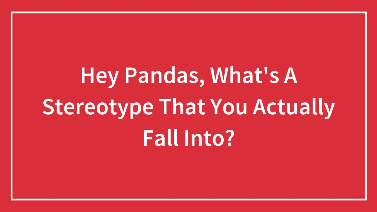 Hey Pandas, What's A Stereotype That You Actually Fall Into?