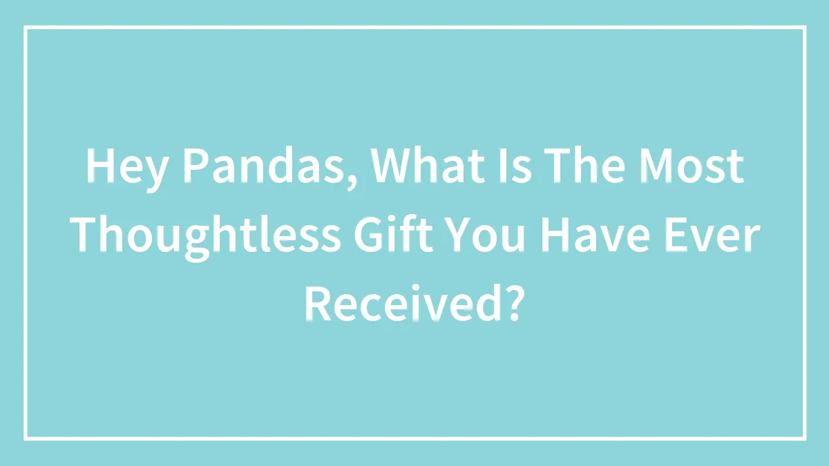 Hey Pandas, What Is The Most Thoughtless Gift You Have Ever Received?