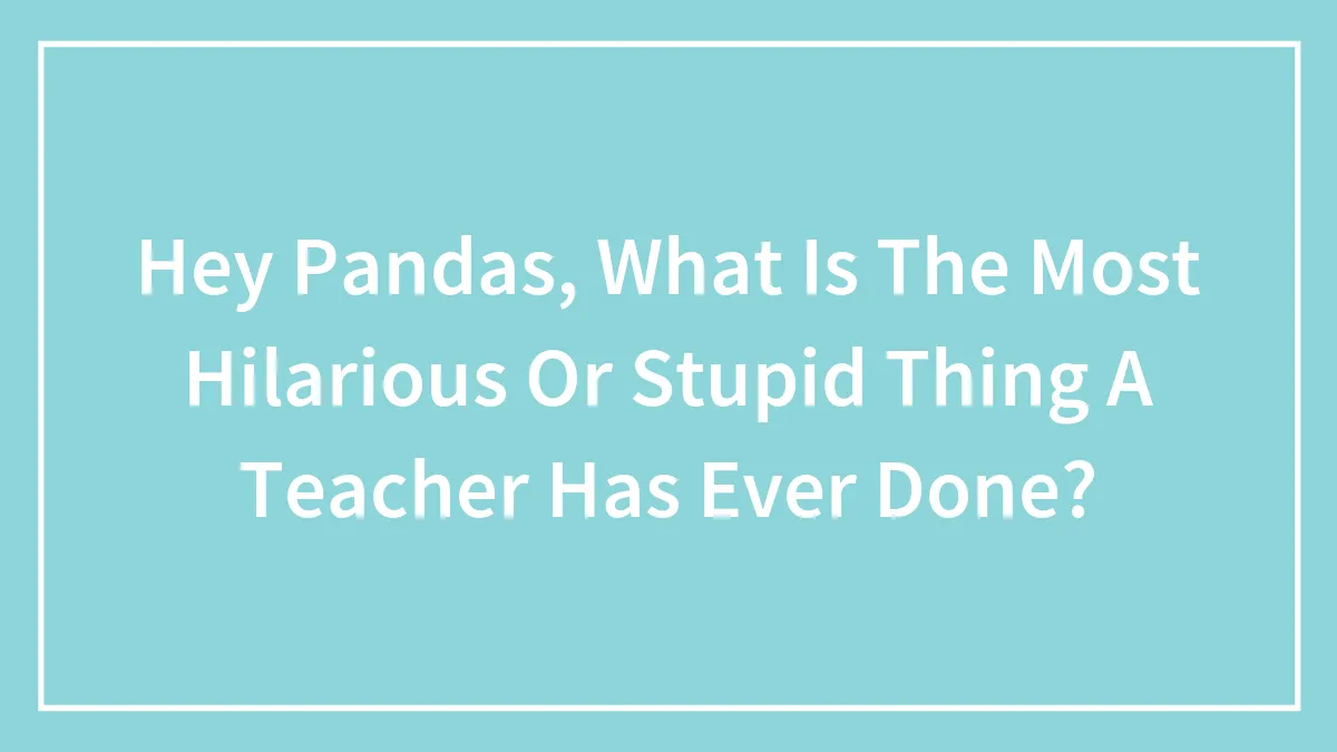 Hey Pandas, What Is The Most Hilarious Or Stupid Thing A Teacher Has Ever Done? (Closed)
