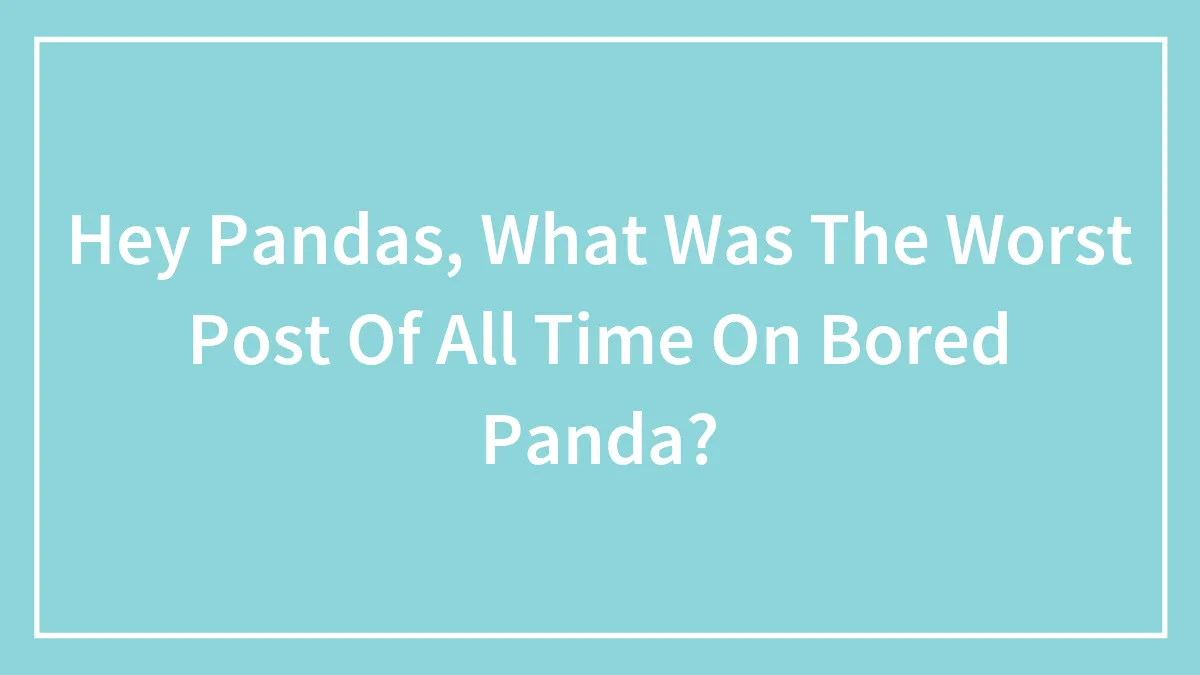 Hey Pandas, What Was The Worst Post Of All Time On Bored Panda?