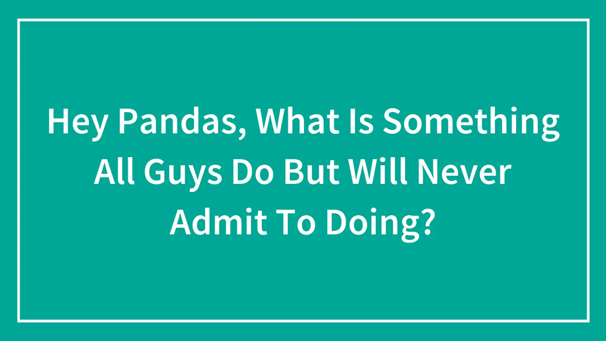 Hey Pandas, What Is Something All Guys Do But Will Never Admit To Doing? (Closed)