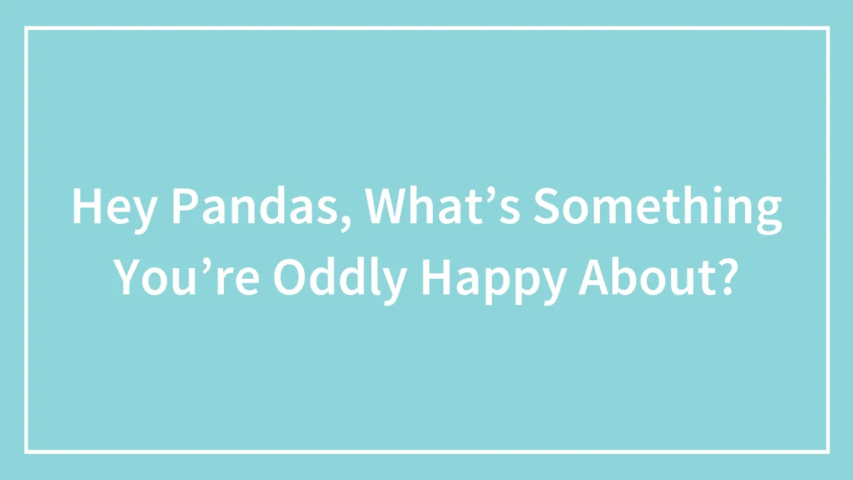 Hey Pandas, What’s Something You’re Oddly Happy About? (Closed)
