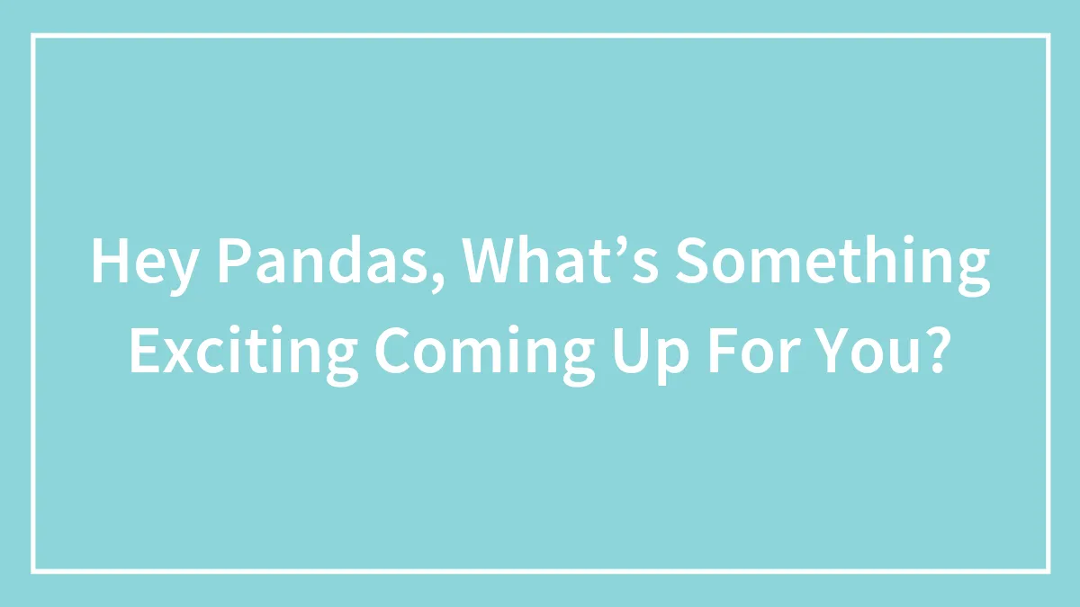 Hey Pandas, What’s Something Exciting Coming Up For You? (Closed)