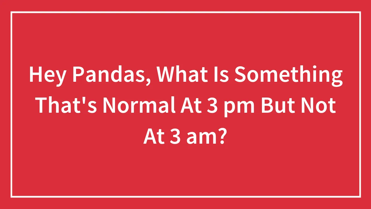 Hey Pandas, What Is Something That's Normal At 3 pm But Not At 3 am? (Closed)