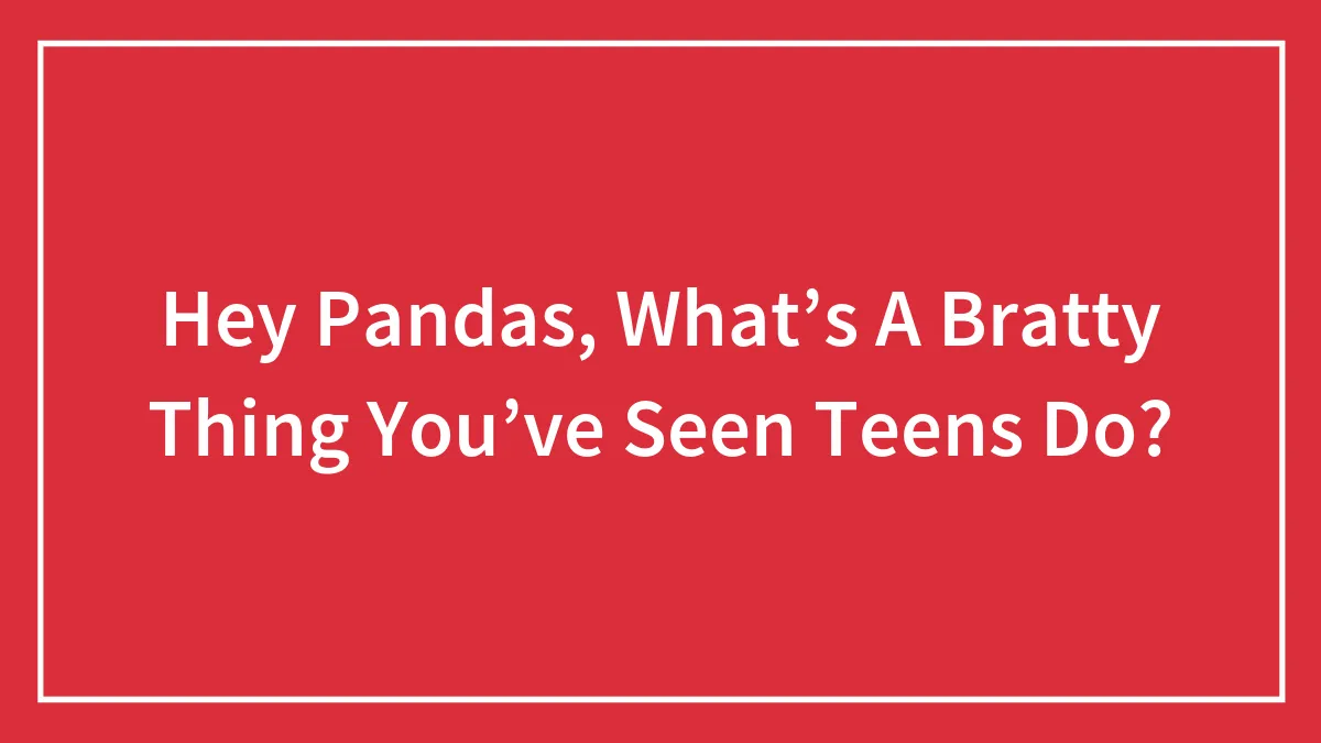 Hey Pandas, What’s A Bratty Thing You’ve Seen Teens Do?