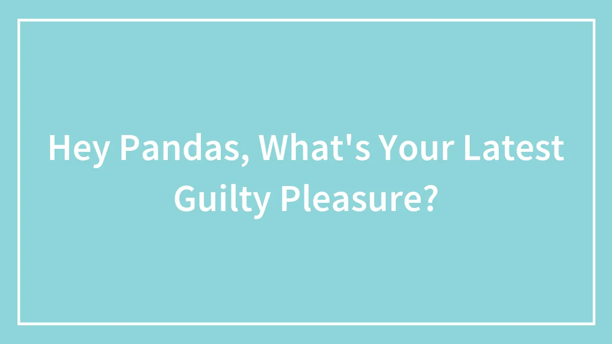 Hey Pandas, What's Your Latest Guilty Pleasure? (Closed)