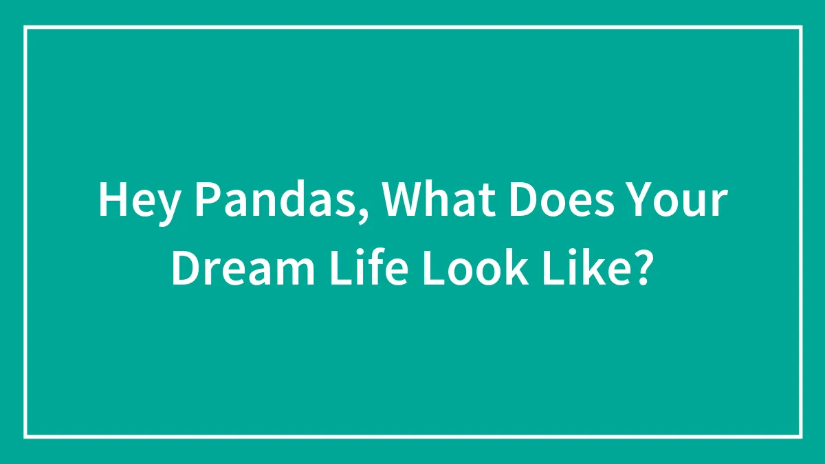 Hey Pandas, What Does Your Dream Life Look Like? (Closed)