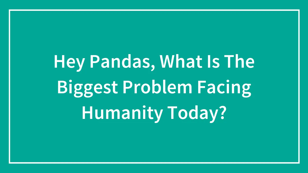 Hey Pandas, What Is The Biggest Problem Facing Humanity Today? (Closed)