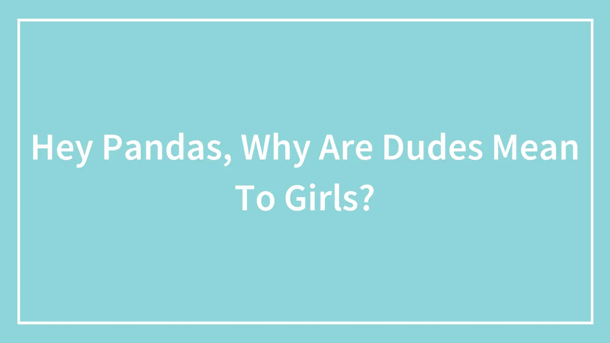 Hey Pandas, Why Are Dudes Mean To Girls?