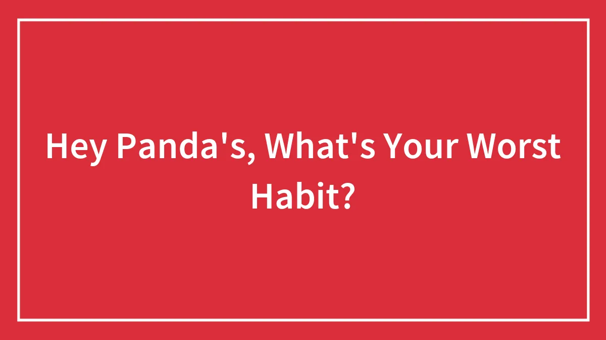 Hey Panda's, What's Your Worst Habit?