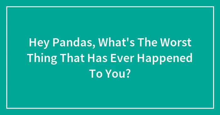 Hey Pandas, What's The Worst Thing That Has Ever Happened To You? (Closed)