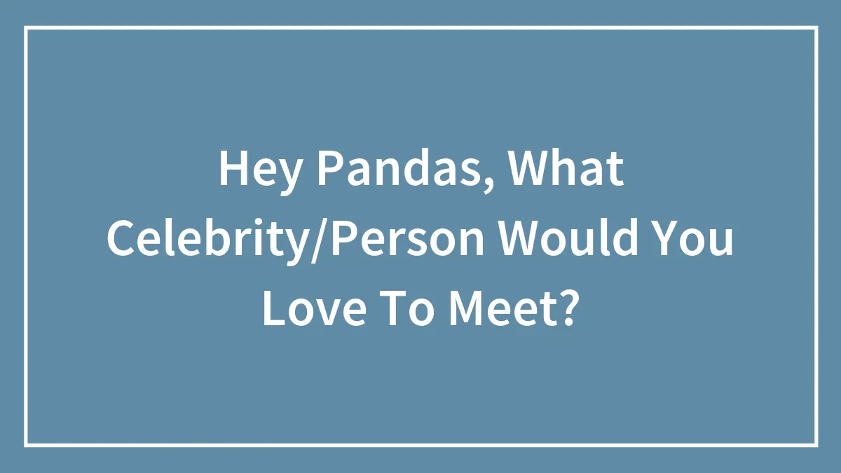 Hey Pandas, What Celebrity/Person Would You Love To Meet?