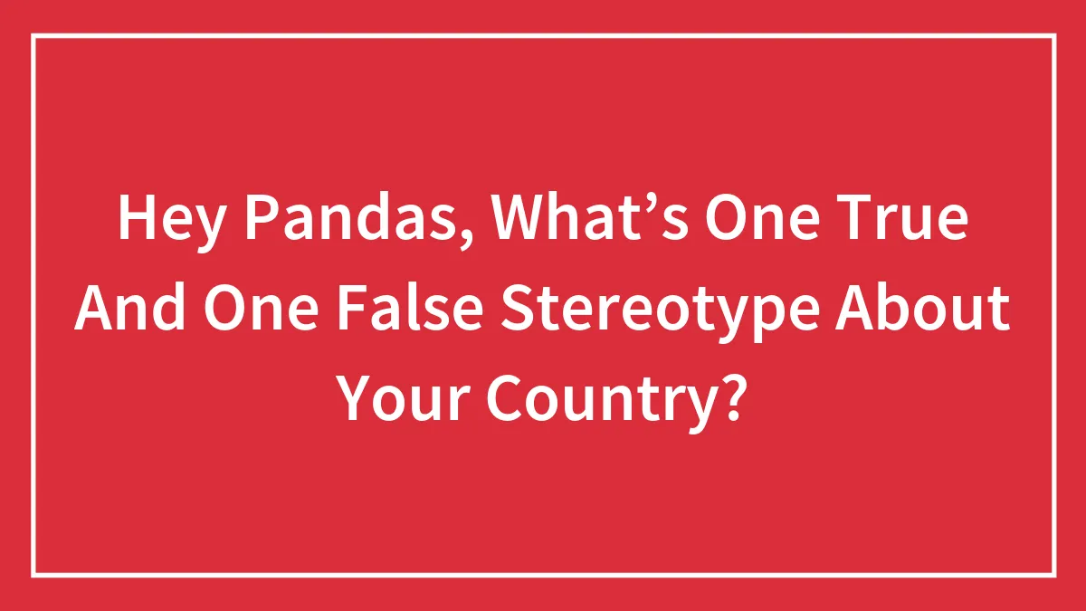 Hey Pandas, What’s One True And One False Stereotype About Your Country?