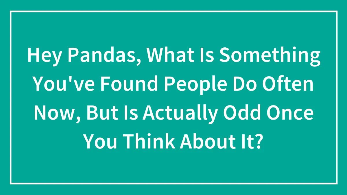 Hey Pandas, What Is Something You've Found People Do Often Now, But Is Actually Odd Once You Think About It?