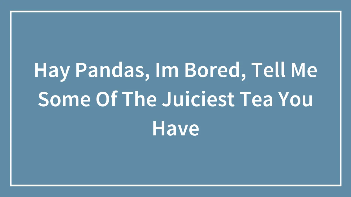 Hay Pandas, Im Bored, Tell Me Some Of The Juiciest Tea You Have