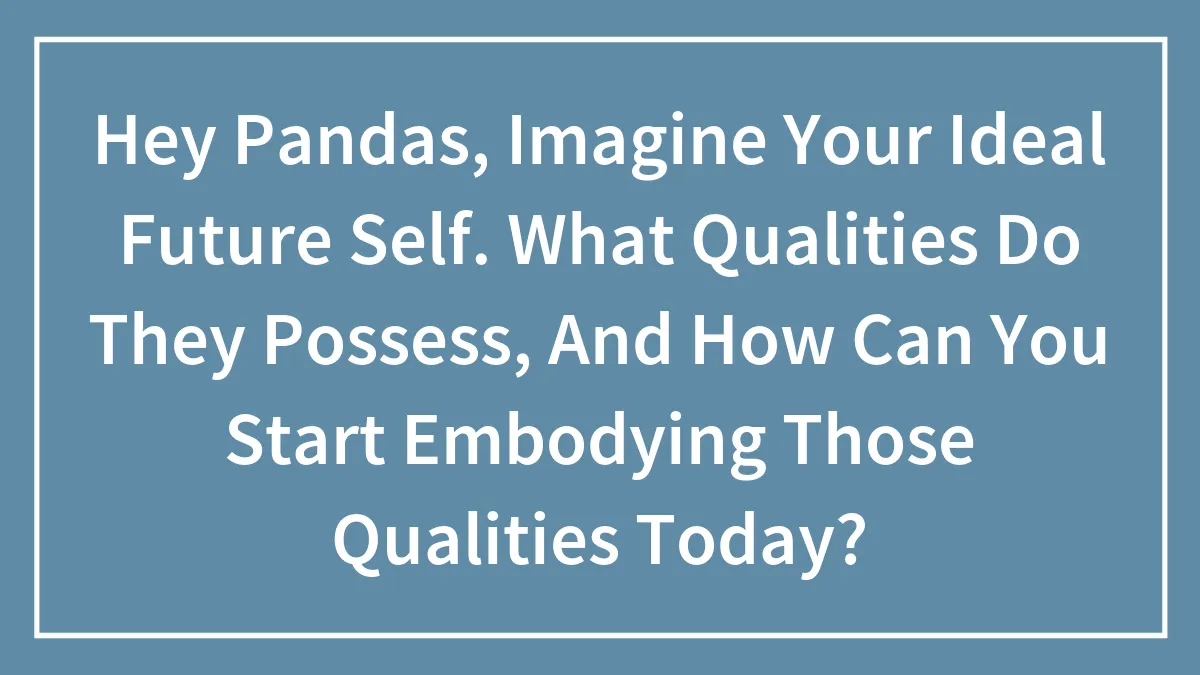 Hey Pandas, Imagine Your Ideal Future Self. What Qualities Do They Possess, And How Can You Start Embodying Those Qualities Today?