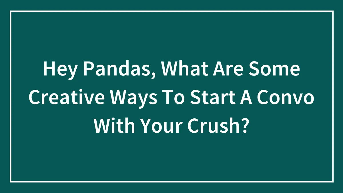 Hey Pandas, What Are Some Creative Ways To Start A Convo With Your Crush?
