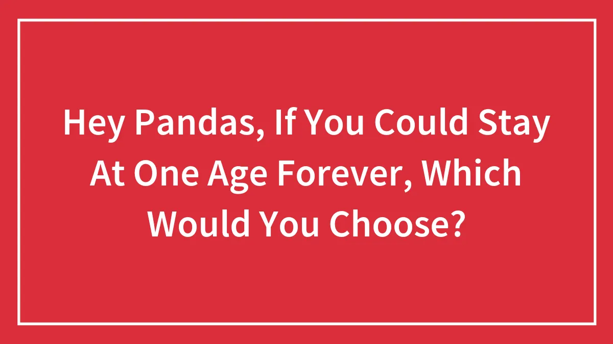 Hey Pandas, If You Could Stay At One Age Forever, Which Would You Choose? (Closed)