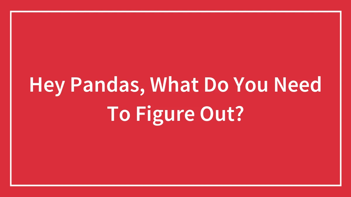 Hey Pandas, What Do You Need To Figure Out? (Closed)