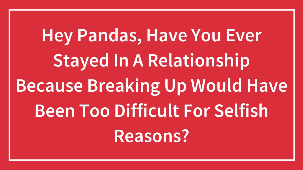 Hey Pandas, Have You Ever Stayed In A Relationship Because Breaking Up Would Have Been Too Difficult For Selfish Reasons?