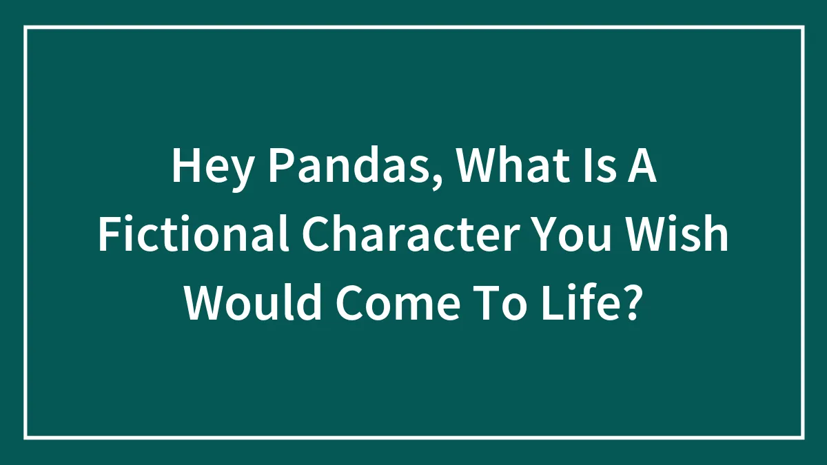 Hey Pandas, What Is A Fictional Character You Wish Would Come To Life?