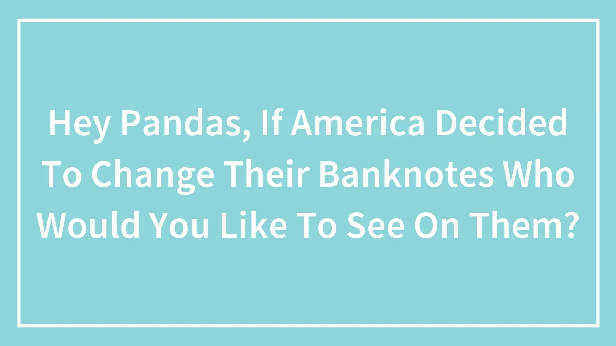 Hey Pandas, If America Decided To Change Their Banknotes Who Would You Like To See On Them?