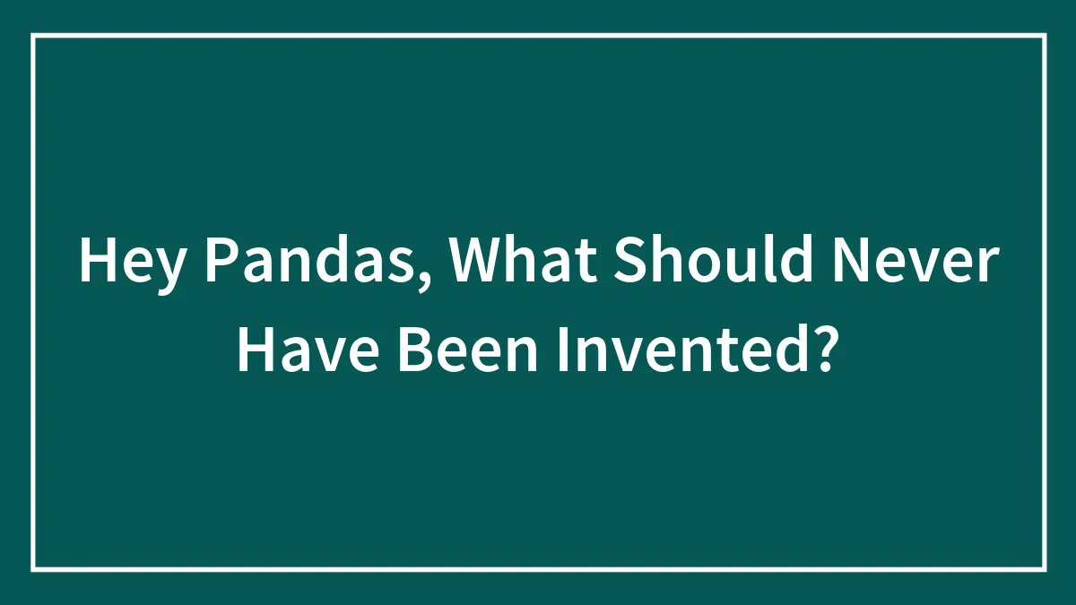 Hey Pandas, What Should Never Have Been Invented? (Closed)