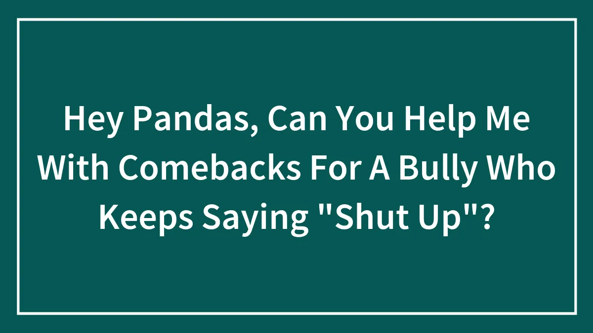 Hey Pandas, Can You Help Me With Comebacks For A Bully Who Keeps Saying "Shut Up"? (Closed)